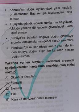 Kanada'nın doğu kıyılarındaki yıllık sıcaklık
ortalamasının Batı Avrupa kıyılarından fazla
olması
Dünyada günlük sıcaklık farklarının en yüksek
olduğu yerlerin dönenceler çevresindeki kara
içleri olması
Türkiye'de batıdan doğuya doğru gidildikçe
sıcaklık ortalamalarının genel olarak azalması
Hindistan'da muson rüzgârlarının yazın deniz-
den karaya doğru, kışın ise karadan denize
doğru esmesi
Yukarıda verilen olayların nedenleri arasında
aşağıdakilerden hangisinin sıcaklığa olan etkisi
yoktur?
A) Okyanus akıntıları
B) Yükselti
Nemlilik
D) Baki
E) Kara ve denizlerin farklı isinması