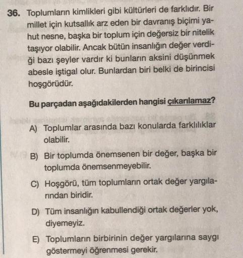 36. Toplumların kimlikleri gibi kültürleri de farklıdır. Bir
millet için kutsallık arz eden bir davranış biçimi ya-
hut nesne, başka bir toplum için değersiz bir nitelik
taşıyor olabilir. Ancak bütün insanlığın değer verdi-
ği bazı şeyler vardır ki bunları