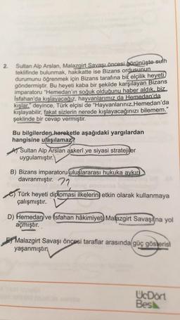 2.
Sultan Alp Arslan, Malazgirt Savaşı öncesi görünüşte sulh
teklifinde bulunmak, hakikatte ise Bizans ordusunun
durumunu öğrenmek için Bizans tarafına bir elçilik heyeti
göndermiştir. Bu heyeti kaba bir şekilde karşılayan Bizans
imparatoru "Hemedan'ın soğuk olduğunu haber aldık, biz
Isfahan'da kışlayacağız, hayvanlarımız da Hemedan'da
kışlar." deyince, Türk elçisi de “Hayvanlarınız Hemedan'da
kışlayabilir
, fakat sizlerin nerede kışlayacağınızı bilemem.”
şeklinde bir cevap vermiştir.
Bu bilgilerden hareketle aşağıdaki yargılardan
hangisine ulaşılamaz?
A Sultan Alp Arslan askerî ve siyasi stratejiler
uygulamıştır.
B) Bizans imparatoru uluslararası hukuka aykır
davranmıştır. 72
e) Türk heyeti diplomasi ilkelerin etkin olarak kullanmaya
çalışmıştır.
D) Hemedan ve Isfahan hâkimiyet) Malazgirt Savaşı'na yol
açmıştır.
Malazgirt Savaşı öncesi taraflar arasında güç gösterisi
yaşanmıştın
UcDort
Besk