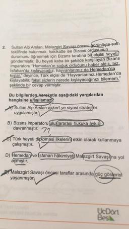 2.
Sultan Alp Arslan, Malazgirt Savaşı öncesi görünüşte sulh
teklifinde bulunmak, hakikatte ise Bizans ordusunun
durumunu öğrenmek için Bizans tarafına bir elçilik heyeti
göndermiştir. Bu heyeti kaba bir şekilde karşılayan Bizans
imparatoru "Hemedan'ın soğuk olduğunu haber aldık, biz
Isfahan'da kışlayacağız, hayvanlarımız da Hemedan'da
kışlar." deyince, Türk elçisi de “Hayvanlarınız Hemedan'da
kışlayabilir
, fakat sizlerin nerede kışlayacağınızı bilemem.”
şeklinde bir cevap vermiştir.
Bu bilgilerden hareketle aşağıdaki yargılardan
hangisine ulaşılamaz?
A Sultan Alp Arslan askerî ve siyasi stratejiler
uygulamıştır.
B) Bizans imparatoru uluslararası hukuka aykır
davranmıştır. 72
e) Türk heyeti diplomasi ilkelerin etkin olarak kullanmaya
çalışmıştır.
D) Hemedan ve Isfahan hâkimiyet) Malazgirt Savaşı'na yol
açmıştır.
Malazgirt Savaşı öncesi taraflar arasında güç gösterisi
yaşanmıştın
UcDort
Besk
