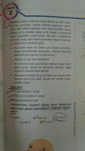 ÜNİTE
2
1.
3.
Maddenin yapisi hakkında birçok filozof ve bilim insani
likle ileri sürmüştür. Yapılan bilimsel çalışmalar netice-
sinde elde edilen bulgularla farkli atom modelleri ortaya
çıkmış ve bu modeller daha iyi bir model sunuluncaya
kadar geçerliliğ