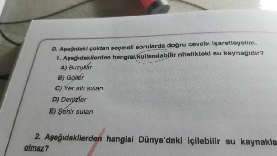 D. Aşağıdaki çoktan seçmeli sorularda doğru cevabı işaretleyelim.
1. Aşağıdakilerden hangisi kullanılabilir nitelikteki su kaynağıdır?
A) Buzular
B) Göller
C) Yer altı suları
D) Denizler
E) Şehir suları
2. Aşağıdakilerden hangisi Dünya'daki içilebilir su k