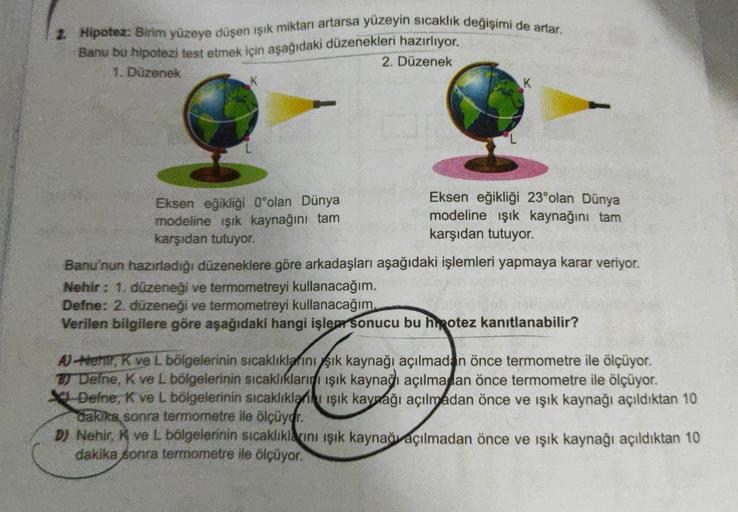 Hipotez: Birim yüzeye düşen işık miktarı artarsa yüzeyin sıcaklık değişimi de artar
Banu bu hipotezi test etmek için aşağıdaki düzenekleri hazırlıyor.
2. Düzenek
1. Düzenek
K
Eksen eğikliği 23°olan Dünya
Eksen eğikliği Oºolan Dünya
modeline işık kaynağını