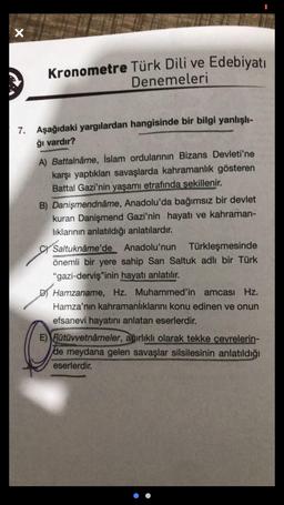 X
Kronometre Türk Dili ve Edebiyatı
Denemeleri
7. Aşağıdaki yargılardan hangisinde bir bilgi yanlışlı-
ğı vardır?
A) Battalnâme, İslam ordularının Bizans Devleti'ne
karşı yaptıkları savaşlarda kahramanlık gösteren
Battal Gazi'nin yaşamı etrafında şekillenir.
B) Danişmendnâme, Anadolu'da bağımsız bir devlet
kuran Danişmend Gazi'nin hayatı ve kahraman-
liklarinin anlatıldığı anlatılardır.
SY Saltuknâme'de Anadolu'nun Türkleşmesinde
önemli bir yere sahip Sarı Saltuk adlı bir Türk
"gazi-derviş"inin hayatı anlatılır.
DJ Hamzaname, Hz. Muhammed'in amcası Hz.
Hamza'nın kahramanlıklarını konu edinen ve onun
efsanevi hayatını anlatan eserlerdir.
E) Fütüvvetnâmeler, ağırlıklı olarak tekke çevrelerin-
de meydana gelen savaşlar silsilesinin anlatıldığı
eserlerdir.