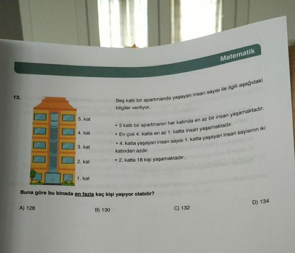 Matematik
13.
Beş katli bir apartmanda yaşayan insan sayısı ile ilgili aşağıdaki
bilgiler veriliyor
5. kat
4. kat
• 5 katlı bir apartmanın her katında en az bir insan yaşamaktadır.
• En çok 4. katta en az 1. katta insan yaşamaktadır.
• 4. katta yaşayan ins