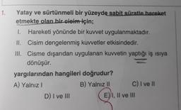 1.
Yatay ve sürtünmeli bir yüzeyde sabit süratle hareket
etmekte olan bir cisim için;
1. Hareketi yönünde bir kuvvet uygulanmaktadır.
II. Cisim dengelenmiş kuvvetler etkisindedir.
III. Cisme dışarıdan uygulanan kuvvetin yaptığı iş isiya
dönüşür.
yargılarından hangileri doğrudur?
A) Yalnız
B) Yalnız 11 C) I ve 11
D) I ve III
E) I, II ve III