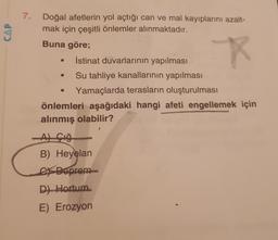 7.
CAP
Doğal afetlerin yol açtığı can ve mal kayıplarını azalt-
mak için çeşitli önlemler alınmaktadır.
Buna göre;
İstinat duvarlarının yapılması
Su tahliye kanallarının yapılması
Yamaçlarda terasların oluşturulması
önlemleri aşağıdaki hangi afeti engellemek için
alınmış olabilir?
Açığ
B) Heyelan
Ex Deprem
D) Hortum
E) Erozyon
