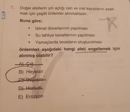 7.
CAP
Doğal afetlerin yol açtığı can ve mal kayıplarını azalt-
mak için çeşitli önlemler alınmaktadır.
Buna göre;
İstinat duvarlarının yapılması
Su tahliye kanallarının yapılması
Yamaçlarda terasların oluşturulması
önlemleri aşağıdaki hangi afeti engellemek için
alınmış olabilir?
Açığ
B) Heyelan
Ex Deprem
D) Hortum
E) Erozyon
