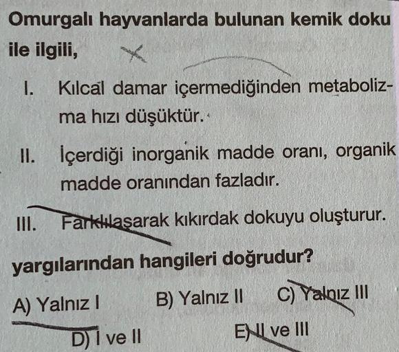 Omurgalı hayvanlarda bulunan kemik doku
ile ilgili,
1. Kılcal damar içermediğinden metaboliz-
ma hızı düşüktür.
II. İçerdiği inorganik madde oranı, organik
madde oranından fazladır.
III. Farkkulaşarak kıkırdak dokuyu oluşturur.
yargılarından hangileri doğr