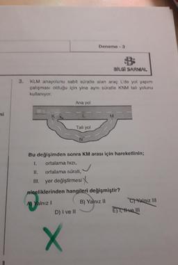 Deneme - 3
BİLGİ SARMAL
3.
KLM anayolunu sabit süratle alan araç L'de yol yapım
çalışması olduğu için yine aynı süratle KNM tali yolunu
kullanıyor.
Ana yol
ni
Tali yol
N
Bu değişimden sonra KM arası için hareketlinin;
1. ortalama hizi,
II. ortalama sürati,
yer değiştirmesi
niceliklerinden hangileri değişmiştir?
A) Yalnız!
B) Yalnız 11
C) Yalnız III
D) I ve II
E) T, ve 111
X
