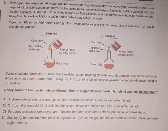 3.
Pazar günü babasıyla yemek yapan Efe, babasının dolu yağ tenekesinden tencereye yağ dökmeden önce tene-
keye ikinci bir delik açtığını farkediyor ve babasına bunun nedenini soruyor. Babası bu şekilde yağın daha kolay
aktığını söylüyor. Bu durum Efe'nin