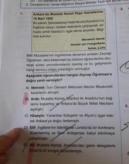 (21 - 25) alanlarina alt top
2. Cevaplarınızı, cevap kâğıdının Sosyal Bilimler Testi için ayr
3.
1.
Ankara'da Mustafa Kemal Paşa Hazretlerine:
16 Mart 1920
Bu sabah, Şehzadebaşı'ndaki Mızıka Karakolu'nu
ingilizler basıp, oradaki askerlerle çarpışarak, so-
nuçta şimdi İstanbul'u işgal altına alıyorlar. Bilgi-
nize sunulur.
Manastırlı Hamdi
Gençler için Fotograflarla
Nutuk, s.279
Milli Mücadele'nin örgütlenme dönemini anlatan Zeynep
Öğretmen, ders kitabındaki bu bölümü öğrencilerine oku-
tarak süreci yorumlamalarını istemiş ve bu gelişmenin
hangi sonucu ortaya çıkardığını sormuştur.
Aşağıdaki öğrencilerden hangisi Zeynep Öğretmen'e
doğru yanıt vermiştir?
4.
A) Mehmet: Son Osmanlı Mebusan Meclisi Misakımilli
kararlarını almıştır.
B) Arda: Mustafa Kemal, İstanbul ile Anadolu'nun bağ-
larını koparmış ve Ankara'da Büyük Millet Meclisini
açmıştır.
C) Hüseyin: Yunanlılar Eskişehir ve Afyon'u işgal ede-
rek Ankara'ya doğru ilerlemiştir.
D) Elif: İngiltere'nin liderliğinde Londra'da bir konferans
düzenlenmiş ve Sevr Antlaşması kabul ettirilmeye
çalışılmıştır.
Ali: Mustafa Kemal, Anadolu'dan gelen delegelerle
Sivas'ta bir kongre düzenlemiştir.