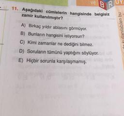 ve
RI
11. Aşağıdaki cümlelerin hangisinde belgisiz
zamir kullanılmıştır?
A) Birkaç yıldır ablasını görmüyor.
B) Bunların hangisini istiyorsun?
C) Kimi zamanlar ne dediğini bilmez.
D) Soruların tümünü yaptığını söylüyor.
E) Hiçbir sorunla karşılaşmamış.
kullanılabilen bu
C
