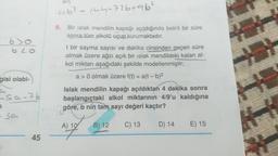abla 144-726+96²
9.
Bir islak mendilin kapağı açıldığında belirli bir süre
sonra tüm alkolü uçup kurumaktadır.
blo
gisi olabi-
t bir sayma sayısı ve dakika cinsinden geçen süre
olmak üzere ağzı açık bir ıslak mendildeki kalan al-
kol miktarı aşağıdaki şekilde modellenmiştir;
a> 0 olmak üzere f(t) = a(t-b)2
Islak mendilin kapağı açıldıktan 4 dakika sonra
başlangıçtaki alkol miktarının 4/9'u kaldığına
b nin tam sayı değeri kaçtır?
Esa-7b
a
göre,
-sa
A) 10
B) 12
C) 13
D) 14
E) 15
45