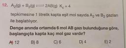 12. A2(g) + B2(g) = 2AB(9) Kc = 4
tepkimesine 1 litrelik kapta eşit mol sayıda Az ve B2 gazları
ile başlatılıyor.
Denge anında ortamda 6 mol AB gazı bulunduğuna göre,
başlangıçta kapta kaç mol gaz vardır?
B) 8 C) 6
D) 4
E) 2
A) 12
