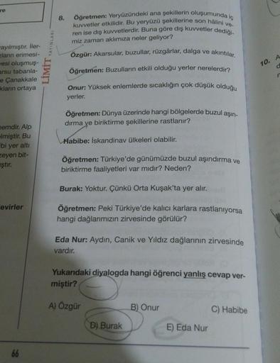 re
8.
YAYINLARI
Öğretmen: Yeryüzündeki ana şekillerin oluşumunda iç
kuvvetler etkilidir. Bu yeryüzü şekillerine son hâlini ve-
ren ise dış kuvvetlerdir. Buna göre dış kuvvetler dediği-
miz zaman aklımıza neler geliyor?
Özgür: Akarsular, buzullar, rüzgârlar, dalga ve akıntılar.
10. A
wayılmıştır. İler-
zlarin erimesi-
vesi oluşmuş-
arsu tabanla-
e Çanakkale
kların ortaya
d
LIMIT
Öğretmen: Buzulların etkili olduğu yerler nerelerdir?
n
Onur: Yüksek enlemlerde sıcaklığın çok düşük olduğu
yerler.
Öğretmen: Dünya üzerinde hangi bölgelerde buzul aşın-
dırma ve biriktirme şekillerine rastlanır?
nemdir. Alp
Habibe: İskandinav ülkeleri olabilir.
Elmiştir. Bu
bi yer altı
zeyen bit-
ıştır.
Öğretmen: Türkiye'de günümüzde buzul aşındırma ve
biriktirme faaliyetleri var mıdır? Neden?
Burak: Yoktur. Çünkü Orta Kuşak'ta yer alır.
evirler
Öğretmen: Peki Türkiye'de kalıcı karlara rastlanıyorsa
hangi dağlarımızın zirvesinde görülür?
Eda Nur: Aydin, Canik ve Yıldız dağlarının zirvesinde
vardır.
Yukarıdaki diyalogda hangi öğrenci yanlış cevap ver-
miştir?
A) Özgür
B) Onur
C) Habibe
D) Burak
E) Eda Nur
66