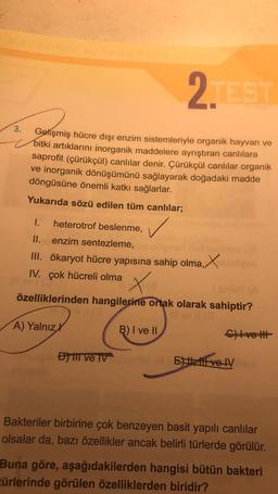 2. EST
3.
Gelişmiş hücre dışı enzim sistemleriyle organik hayvan ve
V bitki artıklarını inorganik maddelere ayrıştıran canlılara
saprofit (çürükçül) canlılar denir. Çürükçül canlılar organik
ve inorganik dönüşümünü sağlayarak doğadaki madde
döngüsüne önemli katkı sağlarlar.
Yukarıda sözü edilen tüm canlılar;
✓
1. heterotrof beslenme,
II. enzim sentezleme,
III. ökaryot hücre yapısına sahip olma,
IV. Çok hücreli olma
x
özelliklerinden hangilerine ortak olarak sahiptir?
A) Yalnız
B) I ve II
C) ve
) til ve v
Ef velv
Bakteriler birbirine çok benzeyen basit yapılı canlılar
olsalar da, bazı özellikler ancak belirli türlerde görülür.
Buna göre, aşağıdakilerden hangisi bütün bakteri
türlerinde görülen özelliklerden biridir?