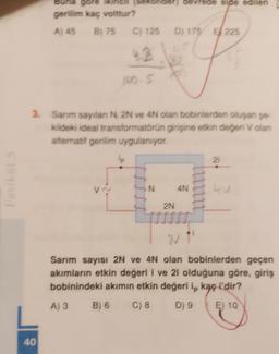 gevrede e de edilen
gore
gerilim kaç voittur?
A) 45 B) 75 C) 125
D) 175 E 225
4.2
3. Sarım sayılan N, 2N ve 4N olan bobinlerden oluşan se
kildeki ideal transformatorun girişine etkin değeri volan
alternatif gerilim uygulanıyor.
lp
21
N
4N
2N
2"
Sarım sayısı 2N ve 4N olan bobinlerden geçen
akımların etkin değeri i ve 2i olduğuna göre, giriş
bobinindeki akımın etkin değeri ip kaç i'dir?
B) 6
C) 8
D) 9 E) 10
A) 3
40
