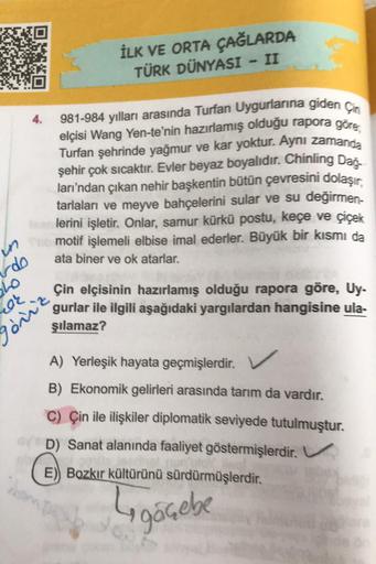 İLK VE ORTA ÇAĞLARDA
TÜRK DÜNYASI - II
4.
981-984 yılları arasında Turan Uygurlarına gidencia
elçisi Wang Yen-te'nin hazırlamış olduğu rapora göre
Turfan şehrinde yağmur ve kar yoktur. Aynı zamanda
şehir çok sıcaktır. Evler beyaz boyalıdır. Chinling Dao
la