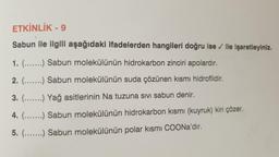 ETKİNLİK - 9
Sabun ile ilgili aşağıdaki ifadelerden hangileri doğru ise / ile işaretleyiniz.
1. (.......) Sabun molekülünün hidrokarbon zinciri apolardır.
2. (.....) Sabun molekülünün suda çözünen kismi hidrofildir.
3. (.......) Yağ asitlerinin Na tuzuna sivi sabun denir.
4. (.......) Sabun molekülünün hidrokarbon kismi (kuyruk) kiri çözer.
5. (.....) Sabun molekülünün polar kısmı COONa'dır.
