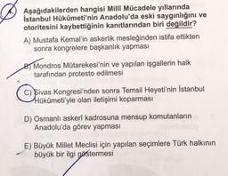 Aşağıdakilerden hangisi Millî Mücadele yıllarında
İstanbul Hükûmeti'nin Anadolu'da eski saygınlığını ve
otoritesini kaybettiğinin kanıtlarından biri değildir?
A) Mustafa Kemal'in askerlik mesleğinden istifa ettikten
sonra kongrelere başkanlık yapması
By Mondros Mütarekesi'nin ve yapılan işgallerin halk
tarafından protesto edilmesi
C) Sivas Kongresi'nden sonra Temsil Heyeti'nin İstanbul
Hükûmeti'yle olan iletişimi koparması
D) Osmanlı askerî kadrosuna mensup komutanların
Anadolu'da görev yapması
E) Büyük Millet Meclisi için yapılan seçimlere Türk halkının
büyük bir ilgi göstermesi