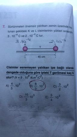 7. Sürtünmeleri önemsiz yalıtkan zemin üzerinde bu.
lunan şekildeki K ve L cisimlerinin yükleri sırasıyla
3.104 C ve 2. 10-4 C tur.
3.10-4
2.10-4
K
L
T
45 cm
Cisimler esnemeyen yalıtkan ipe bağlı olarak
dengede olduğuna göre ipteki T gerilmesi kaç N
olur? (k=9. 10° N.m?ic?)
8
A) 102
B)
3
.10
3.10²
C)
3
2
16
5
D)
703
E)
103
3
