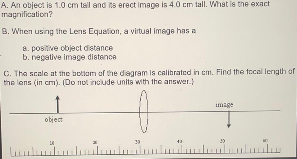 A. An object is 1.0 cm tall and its erect image is 4.0 cm tall. What is the exact
magnification?
B. When using the Lens Equation, a virtual image has a
a. positive object distance
b. negative image distance
C. The scale at the bottom of the diagram is calibrated in cm. Find the focal length of
the lens (in cm). (Do not include units with the answer.)
image
object
20
10
30
40
50
60
ulu