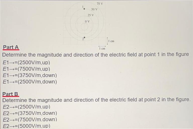 75 V
50 V
25 V
OV
cm
1 cm
Part A
Determine the magnitude and direction of the electric field at point 1 in the figure
E1=(2500V/m,up)
E1+=(7500V/m,up)
E1-→=(3750V/m, down)
E1—-=(2500V/m, down)
Part B
Determine the magnitude and direction of the electric field at point 2 in the figure.
E2-=(2500V/m,up)
E2—-=(3750V/m, down)
E2--=(7500V/m.down)
E2-=(5000V/m,up)