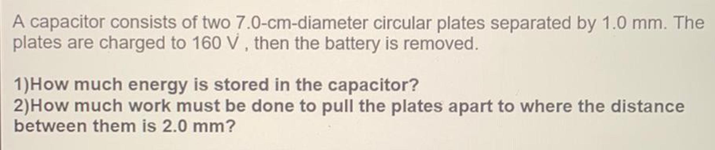 A capacitor consists of two 7.0-cm-diameter circular plates separated by 1.0 mm. The
plates are charged to 160 V, then the battery is removed.
1)How much energy is stored in the capacitor?
2)How much work must be done to pull the plates apart to where the distance
between them is 2.0 mm?