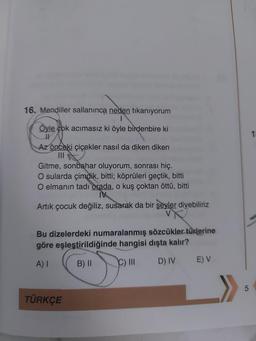 16. Mendiller sallaninca neden tıkanıyorum
Öyle çok acımasız ki öyle birdenbire ki
1
Az önceki çiçekler nasıl da diken diken
Gitme, sonbahar oluyorum, sonrası hiç.
O sularda çimdik, bitti; köprüleri geçtik, bitti
O elmanın tadı orada, o kuş çoktan öttü, bitti
IV
Artık çocuk değiliz, susarak da bir şeyler diyebiliriz
Bu dizelerdeki numaralanmış sözcükler türlerine
göre eşleştirildiğinde hangisi dışta kalır?
A)
B) II
C) III
D) IV
EV
5
TÜRKÇE
