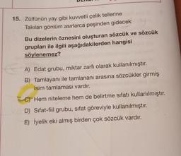 15. Zülfünün yay gibi kuvvetli çelik tellerine
Takılan gönlüm asırlarca peşinden gidecek
Bu dizelerin öznesini oluşturan sözcük ve sözcük
grupları ile ilgili aşağıdakilerden hangisi
söylenemez?
A) Edat grubu, miktar zarfı olarak kullanılmıştır.
B) Tamlayanı ile tamlananı arasına sözcükler girmiş
isim tamlaması vardır.
C) Hem niteleme hem de belirtme sıfatı kullanılmıştır.
D) Sifat-fiil grubu, sıfat göreviyle kullanılmıştır.
E) İyelik eki almış birden çok sözcük vardır.