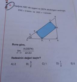 VW Troy
4.
Aşağıda ABC dik üçgeni ve DEFK dikdörtgeni verilmiştir.
|CK) = 3 birim ve ADI = 1 birimdir.
B
F
CE
K.
3
C
D
1
A
Buna göre,
A(DEFK)
lim
00 sin 20
ifadesinin değeri kaçtır?
3
A) 2 B)
C) 1
2
D)
EO