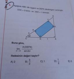 VW Troy
4.
Aşağıda ABC dik üçgeni ve DEFK dikdörtgeni verilmiştir.
|CK) = 3 birim ve ADI = 1 birimdir.
B
F
CE
K.
3
C
D
1
A
Buna göre,
A(DEFK)
lim
00 sin 20
ifadesinin değeri kaçtır?
3
A) 2 B)
C) 1
2
D)
EO
