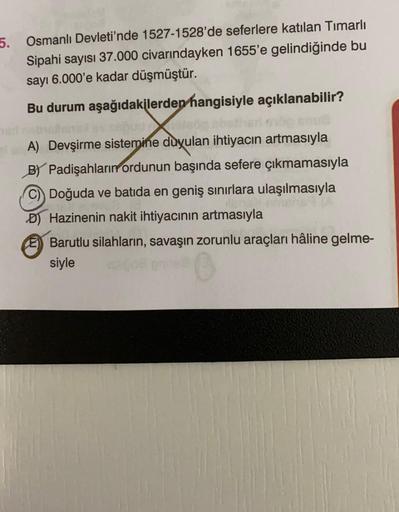 5. Osmanlı Devleti'nde 1527-1528'de seferlere katılan Timarlı
Sipahi sayısı 37.000 civarındayken 1655'e gelindiğinde bu
sayı 6.000'e kadar düşmüştür.
Bu durum aşağıdakilerden hangisiyle açıklanabilir?
A) Devşirme sistemine duyulan ihtiyacın artmasıyla
B) P