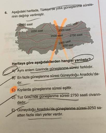 6.
Aşağıdaki haritada, Türkiye'de yıllık güneşlenme sürele-
rinin dağılışı verilmiştir.
2500 saat
1750 saat
2250 saat
2000 saat
2500 saat
2750 saat
3000 saat
3250 saat
Haritaya göre aşağıdakilerden hangisi yanlıştır?
A) Aynı enlem üzerinde güneşlenme süres