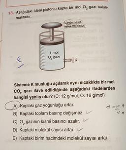 18. Aşağıdaki ideal pistonlu kapta bir mol O2 gazı bulun-
maktadır.
Sürtünmesiz
hareketli piston
1 mol
O, gazi
E
K
Sisteme K musluğu açılarak aynı sıcaklıkta bir mol
Co, gazı ilave edildiğinde aşağıdaki ifadelerden
hangisi yanlış olur? (C: 12 g/mol, O: 16 g/mol)
A) Kaptaki gaz yoğunluğu artar.
B) Kaptaki toplam basınç değişmez.
C) O, gazının kısmi basıncı azalır. V
D) Kaptaki molekül sayısı artar. V
E) Kaptaki birim hacimdeki molekül sayısı artar.
