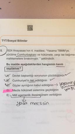 TYT/Sosyal Bilimler
5.
1924 Anayasası'nın 4. maddesi, "Yasama TBMM'ye,
yürütme Cumhurbaşkanı ve hükûmete, yargı ise bağımsı
mahkemelere bırakılmıştır." şeklindedir.
Bu madde aşağıdakilerden hangisinin kanıtı
sayılamaz?
VAS Devlet başkanlığı sorununun çözüldüğünün
LB Cumhuriyet'in ilan edildiğinin
res Güçler ayrılığının kabul edildiğinin -> Yasamang
D) Meclis hükümeti sistemine geçildiğinin
E) Millî egemenlik ilkesinejönem verildiğinin
T
yurutma
yargu
yasa meclisin
