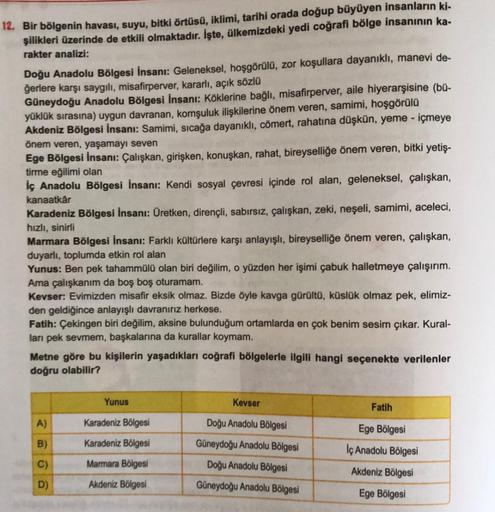 12. Bir bölgenin havası, suyu, bitki örtüsü, iklimi, tarihi orada doğup büyüyen insanların ki-
şilikleri üzerinde de etkili olmaktadır. İşte, ülkemizdeki yedi coğrafi bölge insanının ka-
rakter analizi:
Doğu Anadolu Bölgesi İnsanı: Geleneksel, hoşgörülü, z