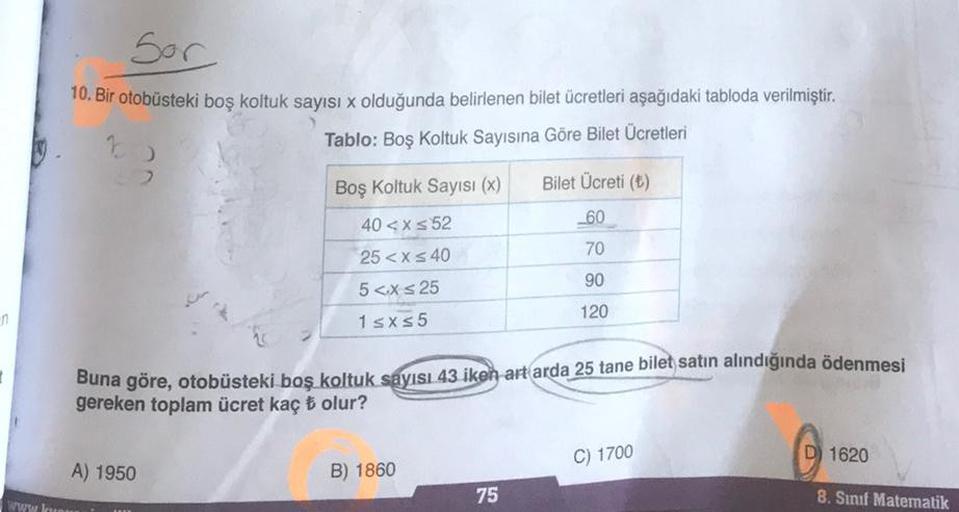 Sor
10. Bir otobüsteki boş koltuk sayısı x olduğunda belirlenen bilet ücretleri aşağıdaki tabloda verilmiştir.
Tablo: Boş Koltuk Sayısına Göre Bilet Ücretleri
Boş Koltuk Sayısı (x)
Bilet Ücreti (6)
-60
70
40 < x < 52
25 <x s 40
5 <X s 25
1 sxs5
90
120
in
B