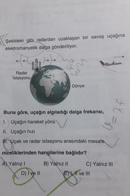 Şekildeki gibi radardan uzaklaşan bir savaş uçağına
elektromanyetik dalga gönderiliyor.
şik
um
Radar
İstasyonu
Dünya
4
Buna göre, uçağın algıladığı dalga frekansi,
fl=0
1. Uçağın hareket yönü
II. Uçağın hizi
11. Uçak ve radar istasyonu arasındaki mesafe
niceliklerinden hangilerine bağlıdır?
A) Yalnız!
B) Yalnız II C) Yalnız III
E) 1. Il ve III
D) I ve II