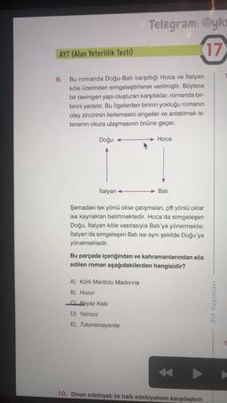 Telegram: @yk
17
AYT (Alan Yeterlilik Testi)
9.
Bu romanda Doğu-Batı karşıtlığı Hoca ve İtalyan
köle üzerinden simgeleştirilerek verilmiştir. Böylece
bir devingen yapı oluşturan karşıtlıklar, romanda bir-
birini yansıtır. Bu ögelerden birinin yokluğu romanın
olay zincirinin ilerlemesini engeller ve anlatılmak is-
tenenin okura ulaşmasının önüne geçer.
Doğu +
Hoca
İtalyan
Bati
Şemadaki tek yönlü oklar çatışmaları, çift yönlü oklar
ise kaynakları belirtmektedir. Hoca'da simgeleşen
Doğu, İtalyan köle vasıtasıyla Batı'ya yönelmekte;
İtalyan'da simgeleşen Batı ise aynı şekilde Doğu'ya
yönelmektedir.
Bu parçada içeriğinden ve kahramanlarından söz
edilen roman aşağıdakilerden hangisidir?
A) Kürk Mantolu Madonna
B) Huzur
c) Beyaz Kale
D) Yalnızız
Prf Yayınları
E) Tutunamayanlar
10. Divan edebiyatı ile halk edebiyatının karşılaştırıl-