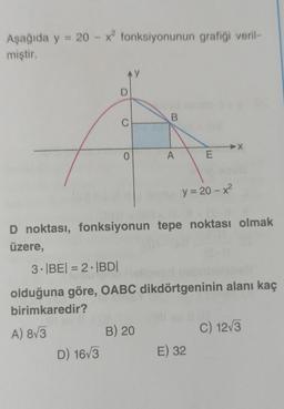 Aşağıda y = 20 - x fonksiyonunun grafiği veril-
miştir.
AY
D
B
C
0
A
E
y = 20 - x?
D noktası, fonksiyonun tepe noktası olmak
üzere,
3. BEI = 2 · BDI
olduğuna göre, OABC dikdörtgeninin alanı kaç
birimkaredir?
A) 8/3
B) 20
C) 123
D) 163
E) 32