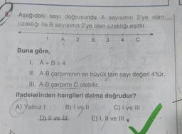 Aşağıdaki sayı doğrusunda A sayısının 2'ye olan
uzaklığı ile B sayısının 2'ye olan uzaklığı eşittir.
1
A
2 B
+
C
3
4
Buna göre,
I. A + B = 4
II. A.B çarpımının en büyük tam sayı değeri 4'tür.
III. A.B çarpımı C olabilir.
ifadelerinden hangileri daima doğrudur?
A) Yalnız!
B) I ve 11
C) I ve III
E) I, II ve III
D) Il ve III