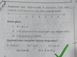 Aşağıdaki sayı doğrusunda A sayısının 2'ye olan
uzaklığı ile B sayısının 2'ye olan uzaklığı eşittir.
1
A
2 B
+
C
3
4
Buna göre,
I. A + B = 4
II. A.B çarpımının en büyük tam sayı değeri 4'tür.
III. A.B çarpımı C olabilir.
ifadelerinden hangileri daima doğrudur?
A) Yalnız!
B) I ve 11
C) I ve III
E) I, II ve III
D) Il ve III
