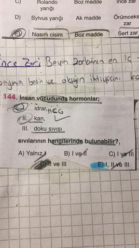 Boz madde
Ince zar
Rolando
yarığı
D)
Sylvus yarığı
Ak madde
Örümceks
zar
Nasırlı cisim
Boz madde
Sert zar
ince Zori Beyin zorbinin en ic
ko
beyon beince oken ihtiyoan.
144. İnsan vücudunda hormonlar;
idrar, pica
II.
kan,
III. doku SIVISI
sıvılarının hangil