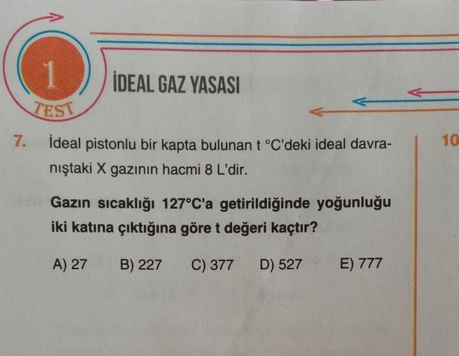 İDEAL GAZ YASASI
TEST
7. ideal pistonlu bir kapta bulunan t °C'deki ideal davra-
nıştaki X gazının hacmi 8 L'dir.
10
Gazın sıcaklığı 127°C'a getirildiğinde yoğunluğu
iki katına çıktığına göret değeri kaçtır?
A) 27
B) 227
C) 377
D) 527
E) 777
