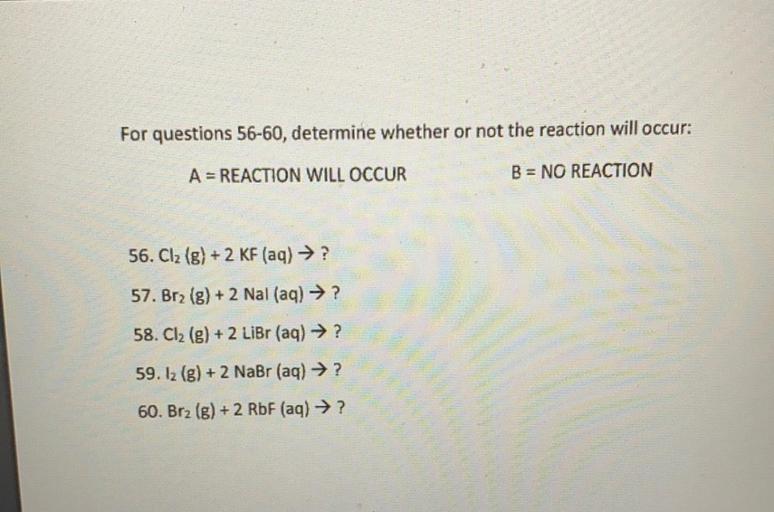 For questions 56-60, determine whether or not the reaction will occur:
A = REACTION WILL OCCUR
B = NO REACTION
56. Cl2 (g) + 2 KF (aq) → ?
57. Br2 (g) + 2 Nal (aq) → ?
58. Cl2 (g) + 2 Libr (aq) → ?
59. 12 (8) + 2 NaBr (aq) → ?
60. Brz (g) + 2 RbF (aq) →?