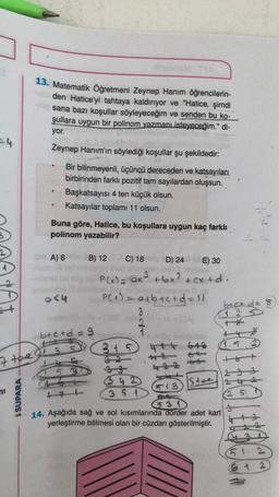 13. Matematik Öğretmeni Zeynep Hanım öğrencilerin-
den Hatice'yi tahtaya kaldırıyor ve "Hatice, şimdi
sana bazı koşullar söyleyeceğim ve senden bu ko-
şullara uygun bir polinom yazmanı isteyeceğim." di-
yor.
Zeynep Hanım'ın söylediği koşullar şu şekildedir:
Bir bilinmeyenli, üçüncü dereceden ve katsayıları
birbirinden farklı pozitif tam sayılardan oluşsun.
Başkatsayısı 4 ten küçük olsun.
Katsayılar toplamı 11 olsun.
Buna göre, Hatice, bu koşullara uygun kaç farklı
polinom yazabilir?
At
A) 6 B) 12 C) 18
D) 24 E) 30
P(x) = x² +6x² + cxtd.
<4
P(a)= abac+d=11
btct d= 8
3.
1 25
2
b+c+d=9
7
3:15 htt 612
4.5.2
7 the di 35
5 3
23
642
35 D
Stee
513
ni
SSUPARA
12 5
14. Aşağıda sağ ve sol kısımlarında dörder adet kart
yerleştirme bölmesi olan bir cüzdan gösterilmiştir.
90
5 1 2
