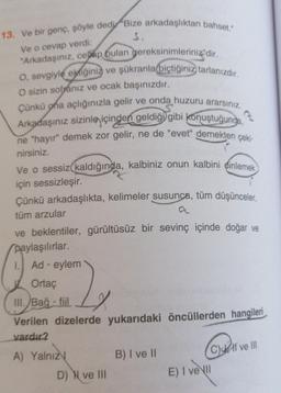 Ve o cevap verdi:
13. Ve bir genç, şöyle dedi "Bize arkadaşlıktan bahset."
S.
"Arkadaşınız, cevap bulan gereksinimleriniz" dir.
O, sevgiyle ektiğiniz ve şükranla biçtiğiniz tarlanızdır.
O sizin sofranız ve ocak başınızdır.
Çünkü ona açlığınızla gelir ve onda huzuru ararsiniz.
Arkadaşınız sizinle içinden geldiği gibi konuştuğunga,
ne "hayır" demek zor gelir, ne de "evet" demekten çeki-
nirsiniz.
Ve o sessiz kaldığında, kalbiniz onun kalbini dinlemek
için sessizleşir.
Çünkü arkadaşlıkta, kelimeler susunca, tüm düşünceler,
tüm arzular
ve beklentiler, gürültüsüz bir sevinç içinde doğar ve
paylaşılırlar.
1. Ad - eylem
Ortaç
III. Bağ- fiil
Verilen dizelerde yukarıdaki öncüllerden hangileri
vardır2
X
B) I ve 11
A) Yalnız
D) N ve III
(C) Il ve Ill
E) I ve II