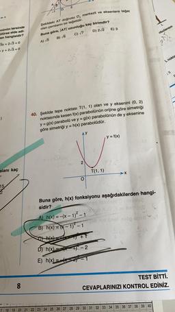 Şekildeki AT dogrusu O, merkezli ve eksenlere toget
E) 3
olan pemberin bir tegetidir.
Buna göre, |AT| uzunluğu kaç birimdir?
D) 2/2
Abulansın
C) 7
B) 6
nünün tersinde
Olürse elde edi-
en hangisidir?
3y + 2/3 = 0
+y+2√3=0
A) 5
L nokte
411
1)
40. Şekilde tepe noktası T(1, 1) olan ve y eksenini (0, 2)
noktasında kesen f(x) parabolünün orijine göre simetriği
y = g(x) parabolü ve y = g(x) parabolünün de y eksenine
göre simetriği y = h(x) parabolüdür.
y = f(x)
DE COA
2
alanı kaç
T(1,1)
O
15
2
Buna göre, h(x) fonksiyonu aşağıdakilerden hangi-
3.3 sidir?
mga iselom obves
2bogvlcero
A) h(x) = -(x - 1)2 - 1
B) h(x) = (x - 1) - 1 bras erop en
+1
18
(*)
D) h(x)
19-2
E) h(x) = -52)
8
8
TEST BİTTİ.
CEVAPLARINIZI KONTROL EDİNİZ.
17 18 19 20 21 22 23 24 25 26 27 28 29 30 31 32 33 34 35 36 37 38 39 40
